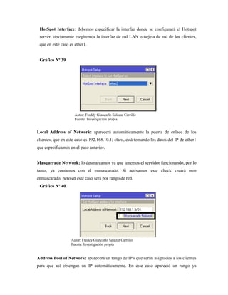 HotSpot Interface: debemos especificar la interfaz donde se configurará el Hotspot
server, obviamente elegiremos la interfaz de red LAN o tarjeta de red de los clientes,
que en este caso es ether1.
Gráfico Nº 39
Local Address of Network: aparecerá automáticamente la puerta de enlace de los
clientes, que en este caso es 192.168.10.1; claro, está tomando los datos del IP de ether1
que especificamos en el paso anterior.
Masquerade Network: lo desmarcamos ya que tenemos el servidor funcionando, por lo
tanto, ya contamos con el enmascarado. Si activamos este check creará otro
enmascarado, pero en este caso será por rango de red.
Gráfico Nº 40
Address Pool of Network: aparecerá un rango de IP's que serán asignados a los clientes
para que así obtengan un IP automáticamente. En este caso apareció un rango ya
Autor: Freddy Giancarlo Salazar Carrillo
Fuente: Investigación propia
Autor: Freddy Giancarlo Salazar Carrillo
Fuente: Investigación propia
 