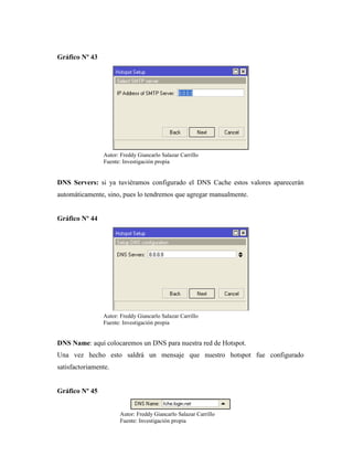 Gráfico Nº 43
DNS Servers: si ya tuviéramos configurado el DNS Cache estos valores aparecerán
automáticamente, sino, pues lo tendremos que agregar manualmente.
Gráfico Nº 44
DNS Name: aquí colocaremos un DNS para nuestra red de Hotspot.
Una vez hecho esto saldrá un mensaje que nuestro hotspot fue configurado
satisfactoriamente.
Gráfico Nº 45
Autor: Freddy Giancarlo Salazar Carrillo
Fuente: Investigación propia
Autor: Freddy Giancarlo Salazar Carrillo
Fuente: Investigación propia
Autor: Freddy Giancarlo Salazar Carrillo
Fuente: Investigación propia
 