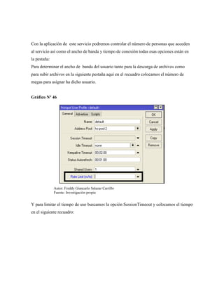Con la aplicación de este servicio podremos controlar el número de personas que acceden
al servicio así como el ancho de banda y tiempo de conexión todas esas opciones están en
la pestaña:
Para determinar el ancho de banda del usuario tanto para la descarga de archivos como
para subir archivos en la siguiente pestaña aquí en el recuadro colocamos el número de
megas para asignar ha dicho usuario.
Gráfico Nº 46
Y para limitar el tiempo de uso buscamos la opción SessionTimeout y colocamos el tiempo
en el siguiente recuadro:
Autor: Freddy Giancarlo Salazar Carrillo
Fuente: Investigación propia
 
