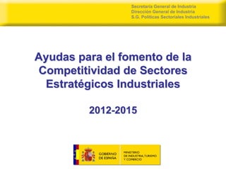 Secretaría General de Industria
                 Dirección General de Industria
                 S.G. Políticas Sectoriales Industriales




Ayudas para el fomento de la
Competitividad de Sectores
 Estratégicos Industriales

         2012-2015
 