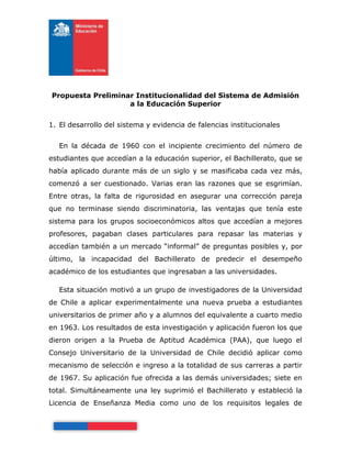 Propuesta Preliminar Institucionalidad del Sistema de Admisión
                   a la Educación Superior


1. El desarrollo del sistema y evidencia de falencias institucionales


   En la década de 1960 con el incipiente crecimiento del número de
estudiantes que accedían a la educación superior, el Bachillerato, que se
había aplicado durante más de un siglo y se masificaba cada vez más,
comenzó a ser cuestionado. Varias eran las razones que se esgrimían.
Entre otras, la falta de rigurosidad en asegurar una corrección pareja
que no terminase siendo discriminatoria, las ventajas que tenía este
sistema para los grupos socioeconómicos altos que accedían a mejores
profesores, pagaban clases particulares para repasar las materias y
accedían también a un mercado “informal” de preguntas posibles y, por
último, la incapacidad del Bachillerato de predecir el desempeño
académico de los estudiantes que ingresaban a las universidades.

   Esta situación motivó a un grupo de investigadores de la Universidad
de Chile a aplicar experimentalmente una nueva prueba a estudiantes
universitarios de primer año y a alumnos del equivalente a cuarto medio
en 1963. Los resultados de esta investigación y aplicación fueron los que
dieron origen a la Prueba de Aptitud Académica (PAA), que luego el
Consejo Universitario de la Universidad de Chile decidió aplicar como
mecanismo de selección e ingreso a la totalidad de sus carreras a partir
de 1967. Su aplicación fue ofrecida a las demás universidades; siete en
total. Simultáneamente una ley suprimió el Bachillerato y estableció la
Licencia de Enseñanza Media como uno de los requisitos legales de
 