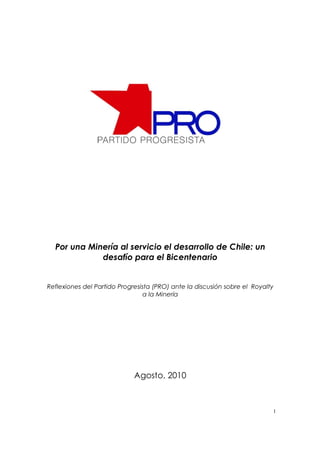 Por una Minería al servicio el desarrollo de Chile: un
             desafío para el Bicentenario


Reflexiones del Partido Progresista (PRO) ante la discusión sobre el Royalty
                                 a la Minería




                             Agosto, 2010



                                                                           1
 