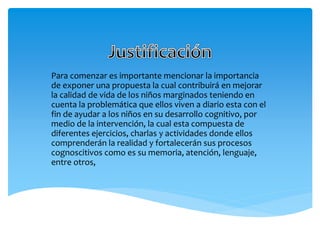 Para comenzar es importante mencionar la importancia
de exponer una propuesta la cual contribuirá en mejorar
la calidad de vida de los niños marginados teniendo en
cuenta la problemática que ellos viven a diario esta con el
fin de ayudar a los niños en su desarrollo cognitivo, por
medio de la intervención, la cual esta compuesta de
diferentes ejercicios, charlas y actividades donde ellos
comprenderán la realidad y fortalecerán sus procesos
cognoscitivos como es su memoria, atención, lenguaje,
entre otros,
 