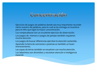 Ejercicios de juegos de palabras donde sea muy importante recordar
cierto numero de palabras, para lo cual se les entrega un incentivo
para el niño que logre la mayor concentración.
Los rompecabezas son un excelente ejercicio de observación.
Los juegos de memory o juegos de parejas también requieren
mucha atención
Los juegos de buscar diferencias ejercitan la atención sostenida.
Aprender la letra de canciones o poemas es también un buen
entrenamiento.
Las sopas de letras también se resuelven con mucha atención.
Los laberintos son divertidos y necesitan atención e inteligencia
espacial.
 