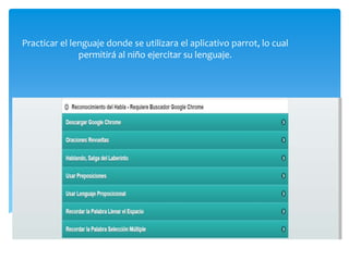 Practicar el lenguaje donde se utilizara el aplicativo parrot, lo cual
permitirá al niño ejercitar su lenguaje.
 