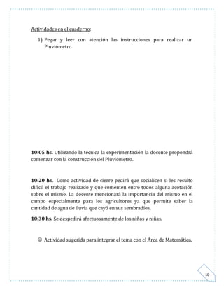 10 
Actividades en el cuaderno: 
1) Pegar y leer con atención las instrucciones para realizar un 
Pluviómetro. 
10:05 hs. Utilizando la técnica la experimentación la docente propondrá 
comenzar con la construcción del Pluviómetro. 
10:20 hs. Como actividad de cierre pedirá que socialicen si les resulto 
difícil el trabajo realizado y que comenten entre todos alguna acotación 
sobre el mismo. La docente mencionará la importancia del mismo en el 
campo especialmente para los agricultores ya que permite saber la 
cantidad de agua de lluvia que cayó en sus sembradíos. 
10:30 hs. Se despedirá afectuosamente de los niños y niñas. 
 Actividad sugerida para integrar el tema con el Área de Matemática. 
 