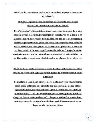 4 
08:00 hs. La docente entrará al aula y saludará al grupo clase como 
es habitual. 
08:02 hs. Seguidamente, anticipará que durante unas clases 
trabajarán contenidos acerca del tiempo. 
Para “ablandar” el tema, iniciará una conversación acerca de lo que 
saben acerca del tiempo, por ejemplo: si escucharon en la radio o en 
la tele el informe acerca del tiempo, si saben qué es lo que informan, 
si ellos se preguntaron alguna vez cómo se hace para saber cómo va 
a estar el tiempo y para qué sirve saberlo anticipadamente. Además, 
será necesario aclarar el significado de la palabra “tiempo” en este 
contexto, puesto que no pocos chicos suelen asociar esta palabra con 
su dimensión cronológica: el reloj, las horas, el paso de los años, etc. 
08:06 hs. La docente invitará a los estudiantes a salir un momento al 
patio a mirar el cielo para conversar acerca de lo que se puede saber 
al mirarlo. 
Se invitará a los niños y niñas a decir si alguna vez se preguntaron 
cosas sobre el tiempo por ejemplo por qué llueve, de dónde sale el 
agua de la lluvia, si siempre llueve igual, a contar una anécdota, el 
día que se asustaron con los truenos, el día que el granizo abolló la 
chapa de los autos o que destrozó la las plantas de tabaco o verduras 
que hayan estado sembradas en la finca, o el día en que nevó en un 
lugar donde casi nunca nieva. 
 