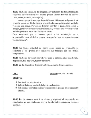 7 
09:00 hs. Como instancia de integración y reflexión del tema trabajado, 
se pedirá la constitución de cuatro grupos usando tarjetas de colores 
(Azul, verde, morado, anaranjado). 
A cada grupo le entregará un afiche con diferentes imágenes. A un 
grupo le tocará un día lluvioso, a otro soleado o despejado, otro nublado, 
y a otro con nieve. Por grupo deberán escribir el pronóstico según la 
imagen, pintar los íconos que correspondan y escribir una recomendación 
para las personas antes de salir de sus casas. 
Cabe mencionar que la docente guiará a los alumnos/as en la 
organización espacial de los grupos, para que la clase no se convierta en 
“cualquier cosa”. 
09:20 hs. Como actividad de cierre, como forma de evaluación se 
solicitará a los grupos que socialicen sus trabajos con los demás 
compañeros. 
09:25 hs. Como tarea solicitará llevar para la próxima clase una botella 
de plástico, tira de papel, tijera y adhesivo. 
09:30 hs. La docente se despedirá afectuosamente de sus alumnos. 
Día 2: Horario: 09:30 a 10:50 hs 
Objetivos: 
 Construir un pluviómetro. 
 Valorar la importancia de la lluvia en el campo. 
 Reflexionar sobre los daños que ocasiona el granizo en zona rural y 
urbana. 
09:30 hs. La docente estará en el aula y esperará el ingreso de los 
estudiantes, ya que estaban en recreo. Saludará afectuosamente como es 
habitual. 
 