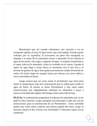 9 
Mencionará que así cuando calentamos una cacerola o en un 
recipiente tapado, al sacar la tapa vemos que está mojada. Grandes gotas 
resbalan por su superficie. Si acercamos un plato frio enseguida se 
empaña y se moja. En la naturaleza ocurre o parecido. El sol calienta el 
agua de los mares, ríos, lagos, y lagunas. El agua se evapora lentamente y 
el vapor sube en la atmosfera. Como es invisible no lo vemos. Cuando el 
vapor de agua llega a cierta altura se encuentra con el aire frio y se 
forman las gotitas de agua. Esas gotitas permanecen unidas formando las 
nubes. El viento luego las empuja hasta que chocan con otras nubes y 
caen convertidas en lluvia. 
Luego acotará que así como existe el termómetro que sirve para 
medir la temperatura, hay otro instrumento que se utiliza para medir el 
agua de lluvia. El mismo se llama Pluviómetro y hoy entre todos 
construiremos uno. Seguidamente solicitará un voluntario a pasar a 
marcar en la tabla del registro del tiempo cómo está el día de hoy. 
09:55 hs. A continuación preguntará si trajeron los materiales que se les 
pidió la clase anterior. Luego entregará una fotocopia a cada uno con las 
instrucciones para la construcción de un Pluviómetro. Como actividad 
pedirá que entre todos realicen una lectura global del texto. Luego la 
docente copiara el día, el área y las actividades. Y solicitará copiar en sus 
cuadernos. 
 