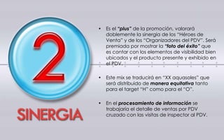 • Es el “plus” de la promoción, valorará
doblemente la sinergia de los “Héroes de
Venta” y de los “Organizadores del PDV”. Será
premiada por mostrar la “foto del éxito” que
es contar con los elementos de visibilidad bien
ubicados y el producto presente y exhibido en
el PDV.
• Este mix se traducirá en “XX aquasoles” que
será distribuido de manera equitativa tanto
para el target “H” como para el “O”.
• En el procesamiento de información se
trabajaría el detalle de ventas por PDV
cruzado con las visitas de inspector al PDV.
 