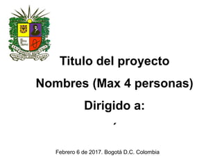 Febrero 6 de 2017. Bogotá D.C. Colombia
Titulo del proyecto
Nombres (Máximo 4 personas)
Dirigido a:
PhD Patricia Abdel Rahim
 