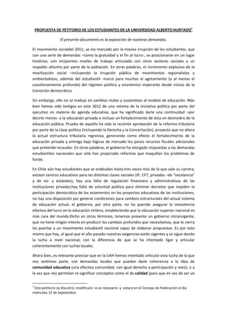 PROPUESTA DE PETITORIO DE LOS ESTUDIANTES DE LA UNIVERSIDAD ALBERTO HURTADO1

                  El presente documento es la exposición de nuestras demandas.

El movimiento socialdel 2011, se vio marcado por la masiva irrupción de los estudiantes, que
con una serie de demandas –como la gratuidad y el fin al lucro-, se posicionaron en un lugar
histórico, con incipientes niveles de trabajo articulado con otros sectores sociales y un
respaldo altísimo por parte de la población. En otras palabras, el incremento explosivo de la
movilización social –incluyendo la irrupción pública de movimientos regionalistas y
ambientalistas, además del estudiantil- marcó para muchos el agotamiento (o al menos el
cuestionamiento profundo) del régimen político y económico imperante desde inicios de la
transición democrática.

Sin embargo, ello no se tradujo en cambios reales y sustantivos al modelo de educación. Más
bien hemos sido testigos en este 2012 de una retoma de la iniciativa política por parte del
ejecutivo en materia de agenda educativa, que ha significado darle una continuidad –por
decirlo menos- a la educación privada e incluso un fortalecimiento de ésta en desmedro de la
educación pública. Prueba de aquello ha sido la reciente aprobación de la reforma tributaria
por parte de la clase política (incluyendo la Derecha y la Concertación), proyecto que no altera
la actual estructura tributaria regresiva, generando como efecto el fortalecimiento de la
educación privada y entrega bajo lógicas de mercado los pocos recursos fiscales adicionales
que pretende recaudar. En otras palabras, el gobierno ha otorgado respuestas a las demandas
estudiantiles nacionales que sólo han propiciado reformas que maquillan los problemas de
fondo.

En Chile aún hay estudiantes que se endeudan hasta tres veces más de lo que vale su carrera;
existen centros educativos para las distintas clases sociales (IP, CFT, privadas –de “excelencia”
y de no- y estatales), hay una falta de regulación financiera y administrativas de las
instituciones privadas;hay falta de voluntad política para eliminar decretos que impiden la
participación democrática de los estamentos en los proyectos educativos de las instituciones,
no hay una disposición por generar condiciones para cambios estructurales del actual sistema
de educación actual, el gobierno, por otra parte, no ha querido asegurar la inexistencia
efectiva del lucro en la educación chilena, estableciendo que la educación superior nacional es
más cara del mundo.Dicho en otros términos, tenemos presente un gobierno intransigente,
que no tiene ningún interés en producir los cambios profundos que necesitamos, que le cierra
las puertas a un movimiento estudiantil nacional capaz de elaborar propuestas. Es por esto
mismo que hoy, al igual que el año pasado nuestras exigencias están vigentes y se sigue dando
la lucha a nivel nacional, con la diferencia de que se ha intentado ligar y articular
coherentemente con luchas locales.

Ahora bien, es relevante precisar que en la UAH hemos intentado articular esta lucha de la que
nos sentimos parte, con demandas locales que puedan darle coherencia a la idea de
comunidad educativa (una efectiva comunidad, con igual derecho a participación y voto), o a
la vez que nos permitan re-significar conceptos como el de calidad (para que en vez de ser un


1
 Este petitorio se discutirá, modificará –si es necesario- y votará en el Consejo de Federación el día
miércoles 12 de Septiembre.
 