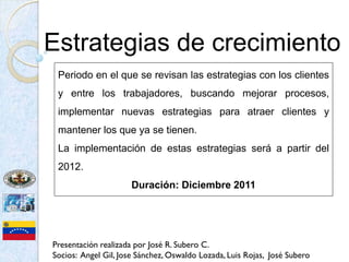 Estrategias de crecimiento
 Periodo en el que se revisan las estrategias con los clientes
 y entre los trabajadores, buscando mejorar procesos,
 implementar nuevas estrategias para atraer clientes y
 mantener los que ya se tienen.
 La implementación de estas estrategias será a partir del
 2012.
                      Duración: Diciembre 2011




Presentación realizada por José R. Subero C.
Socios: Angel Gil, Jose Sánchez, Oswaldo Lozada, Luis Rojas, José Subero
 
