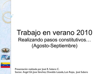 Trabajo en verano 2010
   Realizando pasos constitutivos…
         (Agosto-Septiembre)



Presentación realizada por José R. Subero C.
Socios: Angel Gil, Jose Sánchez, Oswaldo Lozada, Luis Rojas, José Subero
 