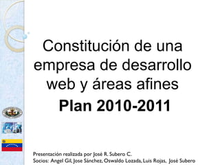 Constitución de una
empresa de desarrollo
 web y áreas afines
   Plan 2010-2011

Presentación realizada por José R. Subero C.
Socios: Angel Gil, Jose Sánchez, Oswaldo Lozada, Luis Rojas, José Subero
 