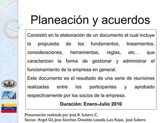 Planeación y acuerdos
 Consistió en la elaboración de un documento el cual incluye
 la    propuesta        de     los     fundamentos,         lineamientos,
 consideraciones,          herramientas,        reglas,        etc…        que
 caracterizan la forma de gestionar y administrar el
 funcionamiento de la empresa en general.
 Este documento es el resultado de una serie de reuniones
 realizadas        entre      los     participantes        y     aprobado
 respectivamente por los socios de la empresa.
                     Duración: Enero-Julio 2010

Presentación realizada por José R. Subero C.
Socios: Angel Gil, Jose Sánchez, Oswaldo Lozada, Luis Rojas, José Subero
 