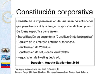 Constitución corporativa
 Consiste en la implementación de una serie de actividades
 que permita constituir la imagen corporativa de la empresa.
 De forma específica consiste en:
 •Especificación de documento “Constitución de la empresa”
 •Registro de la empresa ante las autoridades.
 •Construcción de WebSite.
 •Construcción de soluciones reutilizables.
 •Negociación de Hosting dedicado.
               Duración: Agosto-Septiembre 2010

Presentación realizada por José R. Subero C.
Socios: Angel Gil, Jose Sánchez, Oswaldo Lozada, Luis Rojas, José Subero
 