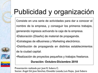 Publicidad y organización
 Consiste en una serie de actividades para dar a conocer el
 nombre de la empresa, y conseguir los primeros trabajos,
 generando ingresos activando la caja de la empresa.
 •Elaboración (Diseño) de material de propaganda.
 •Estrategias de eBusiness y Marketing electrónico.
 •Distribución de propaganda en distintos establecimientos
 de la ciudad capital.
 •Realización de proyectos pequeños y trabajos freelance.
                Duración: Octubre-Diciembre 2010

Presentación realizada por José R. Subero C.
Socios: Angel Gil, Jose Sánchez, Oswaldo Lozada, Luis Rojas, José Subero
 