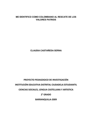 ME IDENTIFICO COMO COLOMBIANO AL RESCATE DE LOS
                VALORES PATRIOS




             CLAUDIA CASTAÑEDA SERNA




       PROYECTO PEDAGOGICO DE INVESTIGACIÓN

INSTITUCIÓN EDUCATIVA DISTRITAL CIUDADELA ESTUDIANTIL

   CIENCIAS SOCIALES, LENGUA CASTELLANA Y ARTISTICA

                      2° GRADO

                 BARRANQUILLA-2009
 