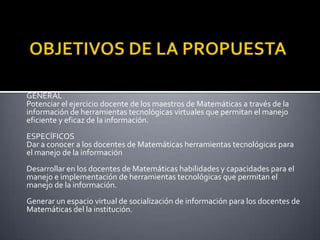 OBJETIVOS DE LA PROPUESTAGENERALPotenciar el ejercicio docente de los maestros de Matemáticas a través de la información de herramientas tecnológicas virtuales que permitan el manejo eficiente y eficaz de la información. ESPECÍFICOSDar a conocer a los docentes de Matemáticas herramientas tecnológicas para el manejo de la información  Desarrollar en los docentes de Matemáticas habilidades y capacidades para el manejo e implementación de herramientas tecnológicas que permitan el manejo de la información. Generar un espacio virtual de socialización de información para los docentes de Matemáticas del la institución.