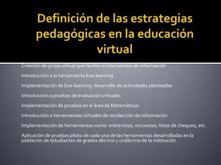 Definición de las estrategias pedagógicas en la educación virtualCreación de grupo virtual que facilite el intercambio de información Introducción a la herramienta Exe-learning Implementación de Exe-learning: desarrollo de actividades planteadas Introducción a pruebas de evaluación virtuales Implementación de pruebas en el área de Matemáticas Introducción a herramientas virtuales de recolección de información Implementación de herramientas como: entrevistas, encuestas, listas de chequeo, etc. Aplicación de pruebas piloto de cada una de las herramientas desarrolladas en la población de estudiantes de grados décimo y undécimo de la institución