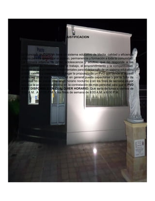 JUSTIFICACION
El Municipio de OSPINA tiene un sistema educativo de Media calidad y eficiencia
que no permite garantizar el acceso, permanencia y formación a toda la comunidad:
La primera infancia, la niñez, adolescencia y adultos; que no responde a las
necesidades de formación para el trabajo, el emprendimiento y la competitividad.
Se trata de dos problemas fundamentales para el desarrollo de un sistema educativo
sólido: calidad y cobertura. Y al llegar la propuesta de un PVD que brinde el acceso
al internet para que la comunidad en general pueda capacitarse y por la falta de
personal no se puede ofrecer un horario nocturno o en los fines de semana es por
eso que la propuesta se inclina en la contratación de más personal para que el PVD
ESTE DISPONIBLE EN CUALQUIER HORARIO. Que sería de lunes a viernes de
8:00 A.M. A 11:00 P.M. Y los fines de semana de 8:00 A.M. a 6:00 P.M.
 