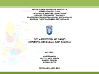 REPUBLICA BOLIVARIANA DE VENEZUELA UNIVERSIDAD DEL ZULIA FACULTAD DE MEDICINA, ODONTOLOGÍA CIENCIAS ECONOMICAS Y SOCIALES PROGRAMA DE ADMINISTRACION DEL SECTOR SALUD MENCIÓN: PLANIFICACIÓN DEL SECTOR SALUD RED ASISTENCIAL DE SALUD MUNICIPIO MICHELENA, EDO. TÁCHIRA AUTORES: CARRERO ANA CASTELLANOS RAMÓN MONTIEL ANHERY PEÑA LILIBETH MARACAIBO, ABRIL 2010 