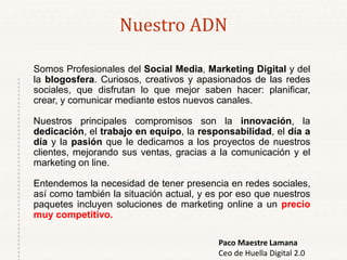 Somos Profesionales del Social Media, Marketing Digital y del
la blogosfera. Curiosos, creativos y apasionados de las redes
sociales, que disfrutan lo que mejor saben hacer: planificar,
crear, y comunicar mediante estos nuevos canales.
Nuestros principales compromisos son la innovación, la
dedicación, el trabajo en equipo, la responsabilidad, el día a
día y la pasión que le dedicamos a los proyectos de nuestros
clientes, mejorando sus ventas, gracias a la comunicación y el
marketing on line.
Entendemos la necesidad de tener presencia en redes sociales,
así como también la situación actual, y es por eso que nuestros
paquetes incluyen soluciones de marketing online a un precio
muy competitivo.
Nuestro ADN
Paco Maestre Lamana
Ceo de Huella Digital 2.0
 