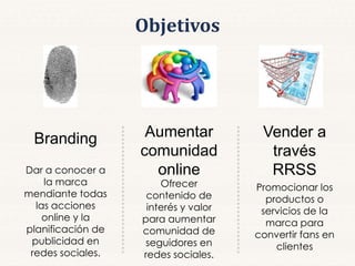Objetivos
Branding Aumentar
comunidad
online
Vender a
través
RRSSDar a conocer a
la marca
mendiante todas
las acciones
online y la
planificación de
publicidad en
redes sociales.
Ofrecer
contenido de
interés y valor
para aumentar
comunidad de
seguidores en
redes sociales.
Promocionar los
productos o
servicios de la
marca para
convertir fans en
clientes
 