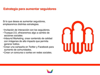 Estrategia para aumentar seguidores
Si lo que desea es aumentar seguidores,
emplearemos distintas estrategias.
•Invitación de interacción con los seguidores.
•Trueque 2.0, ofreceremos algo a cambio de
acciones sociales
•Inbound Marketing, crear contenido de calidad
con imágenes de alto impacto que permita
generar trafico.
•Crear una campaña en Twitter y Facebook para
aumento de comunidades.
•Crear un concurso o sorteo en redes sociales.
 