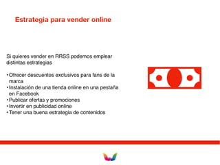 Estrategia para vender online
Si quieres vender en RRSS podemos emplear
distintas estrategias
•Ofrecer descuentos exclusivos para fans de la
marca
•Instalación de una tienda online en una pestaña
en Facebook
•Publicar ofertas y promociones
•Invertir en publicidad online
•Tener una buena estrategia de contenidos
 