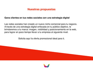 Nuestras propuestas
Gana clientes en tus redes sociales con una estrategia digital
Las redes sociales han creado un nuevo nicho comercial para tu negocio.
A través de una estrategia digital enfocada en tu público objetivo, le
brindaremos a tu marca: imagen, visibilidad y posicionamiento en la web,
para lograr en poco tiempo llevar a tu empresa al siguiente nivel.
Solicita aquí la oferta promocional ideal para ti.
 
