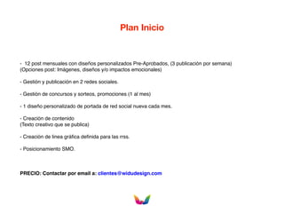 Plan Inicio
- 12 post mensuales con diseños personalizados Pre-Aprobados, (3 publicación por semana)
(Opciones post: Imágenes, diseños y/o impactos emocionales)
- Gestión y publicación en 2 redes sociales.
- Gestión de concursos y sorteos, promociones (1 al mes)
- 1 diseño personalizado de portada de red social nueva cada mes.
- Creación de contenido
(Texto creativo que se publica)
- Creación de linea gráfica definida para las rrss.
- Posicionamiento SMO.
PRECIO: Contactar por email a: clientes@widudesign.com
 