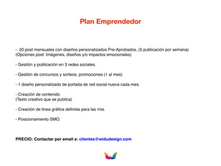 Plan Emprendedor
- 20 post mensuales con diseños personalizados Pre-Aprobados, (5 publicación por semana)
(Opciones post: Imágenes, diseños y/o impactos emocionales)
- Gestión y publicación en 3 redes sociales.
- Gestión de concursos y sorteos, promociones (1 al mes)
- 1 diseño personalizado de portada de red social nueva cada mes.
- Creación de contenido
(Texto creativo que se publica)
- Creación de linea gráfica definida para las rrss.
- Posicionamiento SMO.
PRECIO: Contactar por email a: clientes@widudesign.com
 