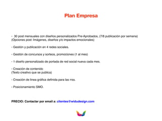 Plan Empresa
- 30 post mensuales con diseños personalizados Pre-Aprobados, (7/8 publicación por semana)
(Opciones post: Imágenes, diseños y/o impactos emocionales)
- Gestión y publicación en 4 redes sociales.
- Gestión de concursos y sorteos, promociones (1 al mes)
- 1 diseño personalizado de portada de red social nueva cada mes.
- Creación de contenido
(Texto creativo que se publica)
- Creación de linea gráfica definida para las rrss.
- Posicionamiento SMO.
PRECIO: Contactar por email a: clientes@widudesign.com
 
