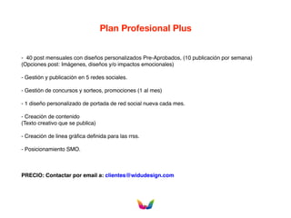 Plan Profesional Plus
- 40 post mensuales con diseños personalizados Pre-Aprobados, (10 publicación por semana)
(Opciones post: Imágenes, diseños y/o impactos emocionales)
- Gestión y publicación en 5 redes sociales.
- Gestión de concursos y sorteos, promociones (1 al mes)
- 1 diseño personalizado de portada de red social nueva cada mes.
- Creación de contenido
(Texto creativo que se publica)
- Creación de linea gráfica definida para las rrss.
- Posicionamiento SMO.
PRECIO: Contactar por email a: clientes@widudesign.com
 