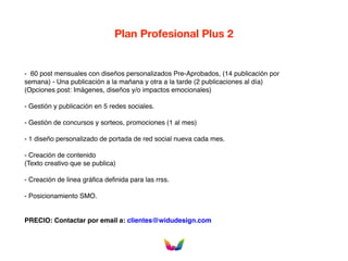 Plan Profesional Plus 2
- 60 post mensuales con diseños personalizados Pre-Aprobados, (14 publicación por
semana) - Una publicación a la mañana y otra a la tarde (2 publicaciones al día)
(Opciones post: Imágenes, diseños y/o impactos emocionales)
- Gestión y publicación en 5 redes sociales.
- Gestión de concursos y sorteos, promociones (1 al mes)
- 1 diseño personalizado de portada de red social nueva cada mes.
- Creación de contenido
(Texto creativo que se publica)
- Creación de linea gráfica definida para las rrss.
- Posicionamiento SMO.
PRECIO: Contactar por email a: clientes@widudesign.com
 
