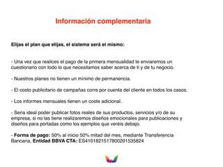 Información complementaria
Elijas el plan que elijas, el sistema será el mismo:
- Una vez que realices el pago de la primera mensualidad te enviaremos un
cuestionario con todo lo que necesitamos saber acerca de ti y de tu negocio.
- Nuestros planes no tienen un mínimo de permanencia.
- El costo publicitario de campañas corre por cuenta del cliente en todos los casos.
- Los informes mensuales tienen un coste adicional.
- Seria ideal poder publicar fotos reales de sus productos, servicios y/o de su
empresa, si no las tiene realizaremos diseños emocionales para publicaciones y
diseños para portadas como los ejemplos que veréis debajo.
- Forma de pago: 50% al inicio 50% mitad del mes, mediante Transferencia
Bancaria, Entidad BBVA CTA: ES4101821517800201535824
 