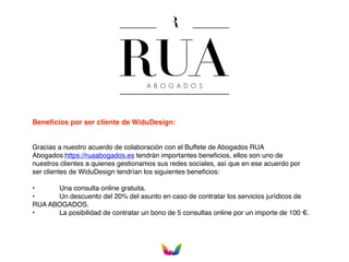 Beneﬁcios por ser cliente de WiduDesign:
Gracias a nuestro acuerdo de colaboración con el Buffete de Abogados RUA
Abogados:https://ruaabogados.es tendrán importantes beneﬁcios, ellos son uno de
nuestros clientes a quienes gestionamos sus redes sociales, así que en ese acuerdo por
ser clientes de WiduDesign tendrían los siguientes beneﬁcios:
• Una consulta online gratuita.
• Un descuento del 20% del asunto en caso de contratar los servicios jurídicos de
RUA ABOGADOS.
• La posibilidad de contratar un bono de 5 consultas online por un importe de 100 €.
 