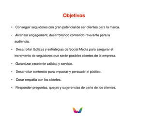 Objetivos
• Conseguir seguidores con gran potencial de ser clientes para la marca.
• Alcanzar engagement, desarrollando contenido relevante para la
audiencia.
• Desarrollar tácticas y estrategias de Social Media para asegurar el
incremento de seguidores que serán posibles clientes de la empresa.
• Garantizar excelente calidad y servicio.
• Desarrollar contenido para impactar y persuadir el público.
• Crear empatía con los clientes.
• Responder preguntas, quejas y sugerencias de parte de los clientes.
 