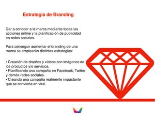 Estrategia de Branding
Dar a conocer a la marca mediante todas las
acciones online y la planificación de publicidad
en redes sociales.
Para conseguir aumentar el branding de una
marca se emplearán distintas estrategias:
• Creación de diseños y vídeos con imágenes de
los productos y/o servicios.
• Planificando una campaña en Facebook, Twitter
y demás redes sociales.
• Creando una campaña realmente impactante
que se convierta en viral.
 