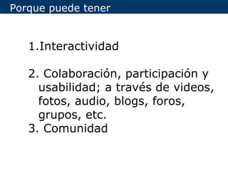 Porque puede tener


   1.Interactividad

   2. Colaboración, participación y
     usabilidad; a través de videos,
     fotos, audio, blogs, foros,
     grupos, etc.
   3. Comunidad
 
