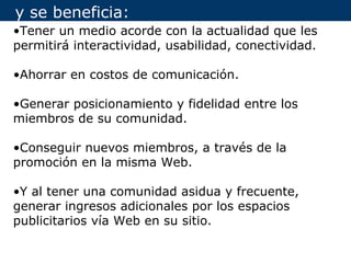y se beneficia:
•Tener un medio acorde con la actualidad que les
permitirá interactividad, usabilidad, conectividad.

•Ahorrar en costos de comunicación.

•Generar posicionamiento y fidelidad entre los
miembros de su comunidad.

•Conseguir nuevos miembros, a través de la
promoción en la misma Web.

•Y al tener una comunidad asidua y frecuente,
generar ingresos adicionales por los espacios
publicitarios vía Web en su sitio.
 