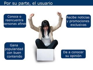 Por su parte, el usuario


   Conoce o                 Recibe noticias
 reencuentra                y promociones
personas afines                exclusivas




    Gana
 popularidad
  con buen                 Da a conocer
  contenido                 su opinión
 