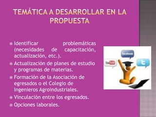  Identificar           problemáticas
  (necesidades de capacitación,
  actualización, etc.).
 Actualización de planes de estudio
  y programas de materias.
 Formación de la Asociación de
  egresados o el Colegio de
  Ingenieros Agroindustriales.
 Vinculación entre los egresados.
 Opciones laborales.
 