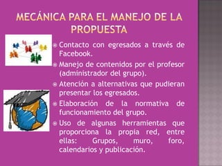  Contacto con egresados a través de
  Facebook.
 Manejo de contenidos por el profesor
  (administrador del grupo).
 Atención a alternativas que pudieran
  presentar los egresados.
 Elaboración de la normativa de
  funcionamiento del grupo.
 Uso de algunas herramientas que
  proporciona la propia red, entre
  ellas:    Grupos,     muro,    foro,
  calendarios y publicación.
 