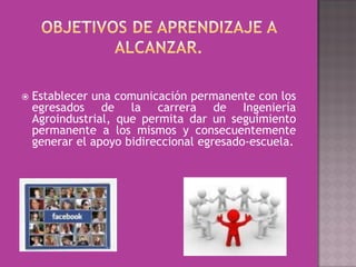    Establecer una comunicación permanente con los
    egresados de la carrera de Ingeniería
    Agroindustrial, que permita dar un seguimiento
    permanente a los mismos y consecuentemente
    generar el apoyo bidireccional egresado-escuela.
 