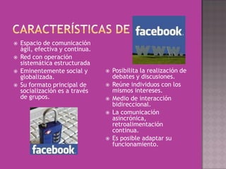   Espacio de comunicación
    ágil, efectiva y continua.
   Red con operación
    sistemática estructurada
   Eminentemente social y          Posibilita la realización de
    globalizada.                     debates y discusiones.
   Su formato principal de         Reúne individuos con los
    socialización es a través        mismos intereses.
    de grupos.                      Medio de interacción
                                     bidireccional.
                                    La comunicación
                                     asincrónica,
                                     retroalimentación
                                     continua.
                                    Es posible adaptar su
                                     funcionamiento.
 
