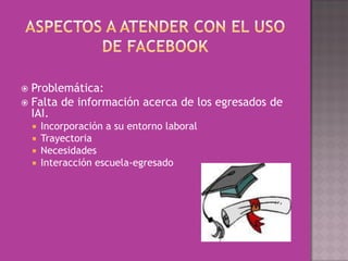  Problemática:
 Falta de información acerca de los egresados de
  IAI.
     Incorporación a su entorno laboral
     Trayectoria
     Necesidades
     Interacción escuela-egresado
 