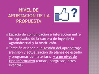  Espacio  de comunicación e interacción entre
  los egresados de la carrera de Ingeniería
  Agroindustrial y la institución.
 También atiende a la gestión del aprendizaje
  (revisión y actualización de planes de estudio
  y programas de materias), y a un nivel de
  tipo informativo (cursos, congresos, otros
  eventos).
 
